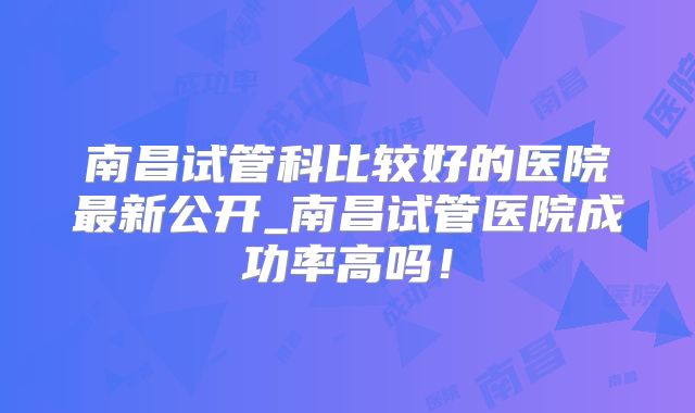 南昌试管科比较好的医院最新公开_南昌试管医院成功率高吗！