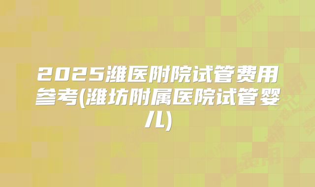 2025潍医附院试管费用参考(潍坊附属医院试管婴儿)