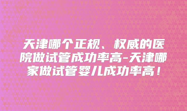 天津哪个正规、权威的医院做试管成功率高-天津哪家做试管婴儿成功率高!