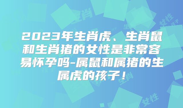 2023年生肖虎、生肖鼠和生肖猪的女性是非常容易怀孕吗-属鼠和属猪的生属虎的孩子！