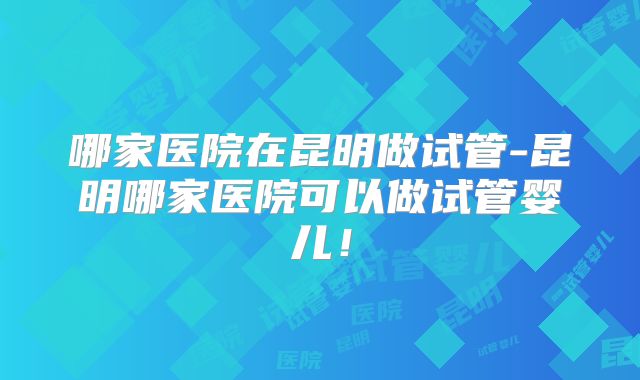 哪家医院在昆明做试管-昆明哪家医院可以做试管婴儿！