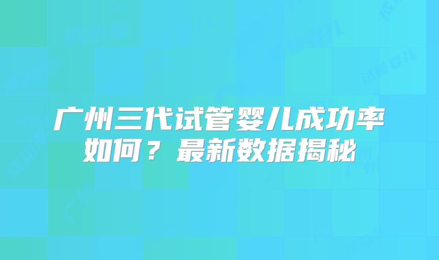广州三代试管婴儿成功率如何？最新数据揭秘