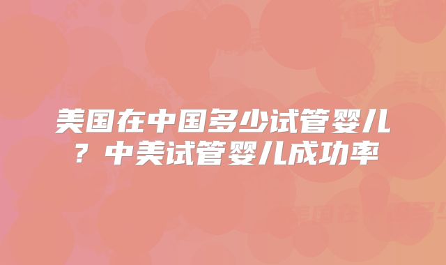 美国在中国多少试管婴儿?中美试管婴儿成功率
