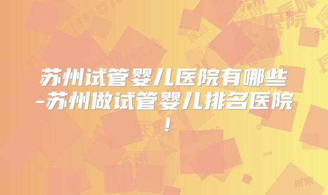 苏州试管婴儿医院有哪些-苏州做试管婴儿排名医院!