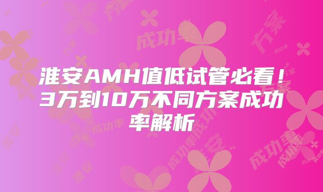 淮安AMH值低试管必看!3万到10万不同方案成功率解析