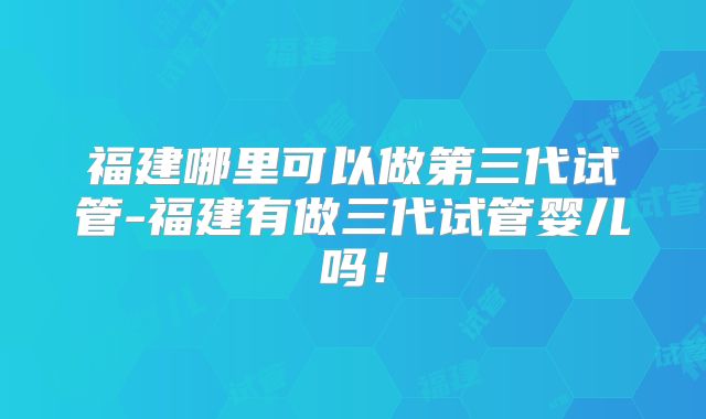 福建哪里可以做第三代试管-福建有做三代试管婴儿吗！