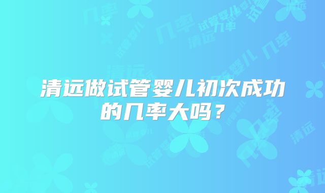 清远做试管婴儿初次成功的几率大吗？