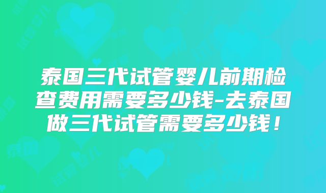泰国三代试管婴儿前期检查费用需要多少钱-去泰国做三代试管需要多少钱!