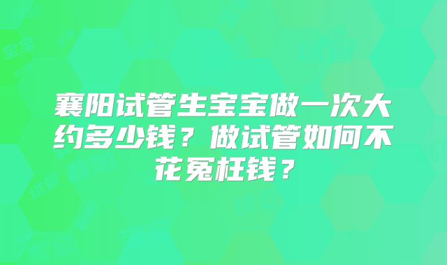 襄阳试管生宝宝做一次大约多少钱?做试管如何不花冤枉钱?