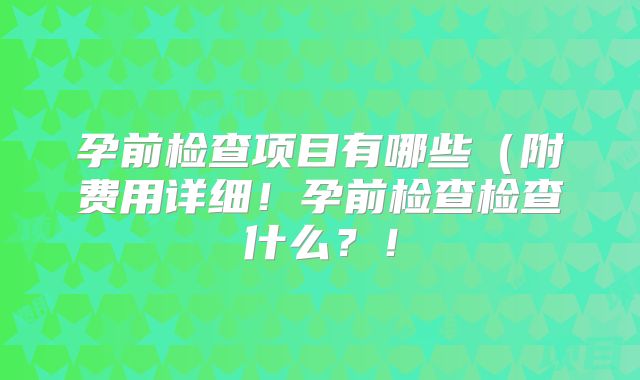 孕前检查项目有哪些(附费用详细!孕前检查检查什么?!
