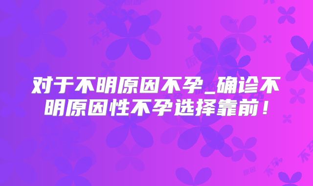 对于不明原因不孕_确诊不明原因性不孕选择靠前！