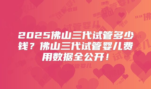 2025佛山三代试管多少钱？佛山三代试管婴儿费用数据全公开！