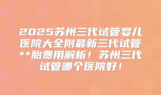 2025苏州三代试管婴儿医院大全附最新三代试管**胎费用解析!苏州三代试管哪个医院好!