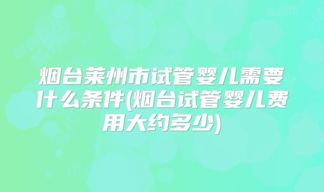 烟台莱州市试管婴儿需要什么条件(烟台试管婴儿费用大约多少)
