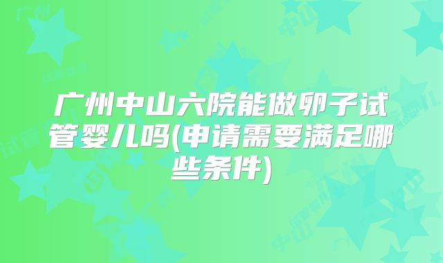 广州中山六院能做卵子试管婴儿吗(申请需要满足哪些条件)