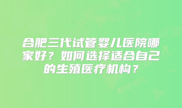 合肥三代试管婴儿医院哪家好？如何选择适合自己的生殖医疗机构？