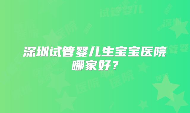 深圳试管婴儿生宝宝医院哪家好?