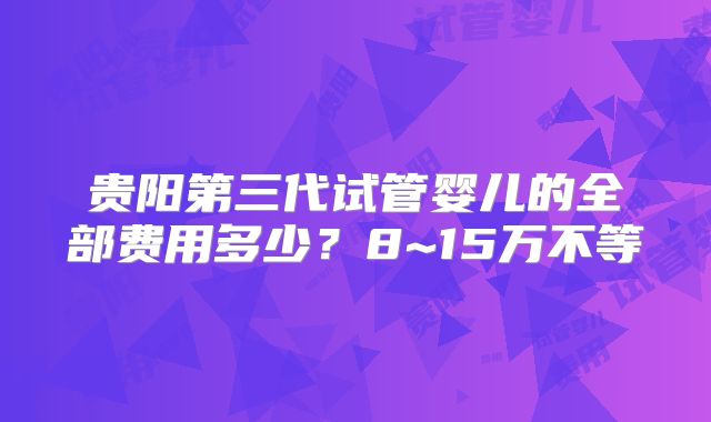 贵阳第三代试管婴儿的全部费用多少？8~15万不等
