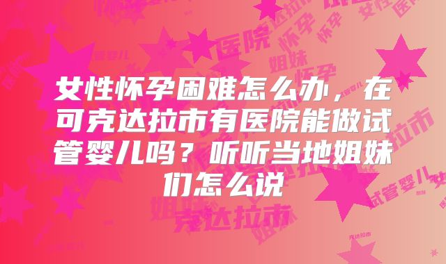 女性怀孕困难怎么办，在可克达拉市有医院能做试管婴儿吗？听听当地姐妹们怎么说