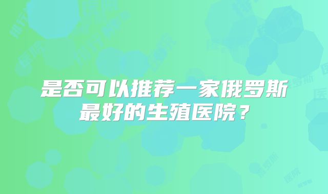 是否可以推荐一家俄罗斯最好的生殖医院?