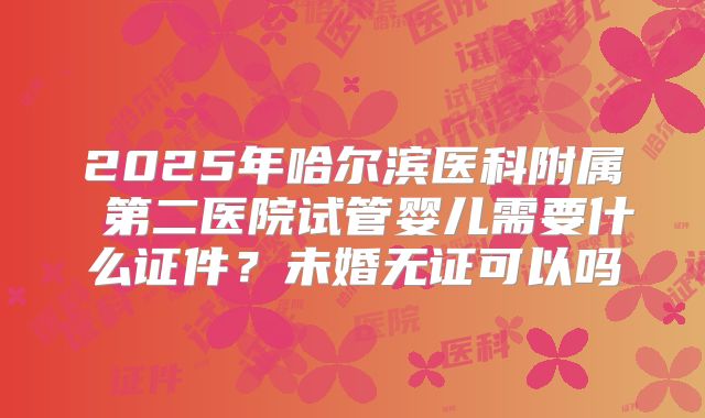 2025年哈尔滨医科附属 第二医院试管婴儿需要什么证件?未婚无证可以吗