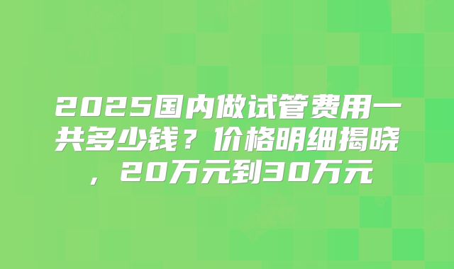 2025国内做试管费用一共多少钱？价格明细揭晓，20万元到30万元