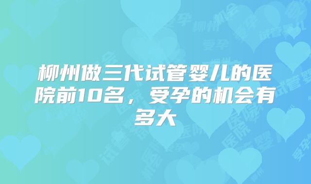 柳州做三代试管婴儿的医院前10名,受孕的机会有多大