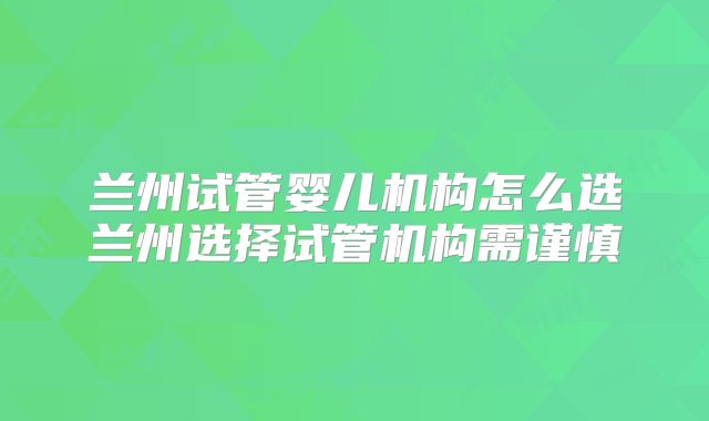 兰州试管婴儿机构怎么选兰州选择试管机构需谨慎