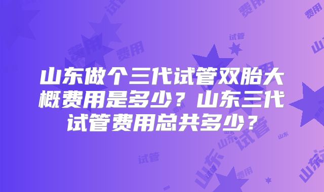山东做个三代试管双胎大概费用是多少？山东三代试管费用总共多少？