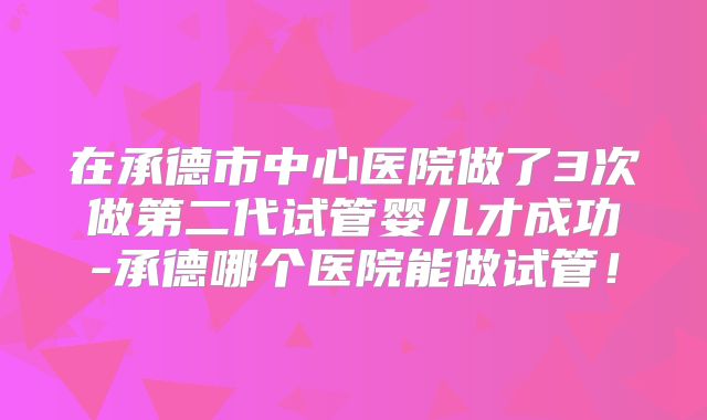 在承德市中心医院做了3次做第二代试管婴儿才成功-承德哪个医院能做试管！