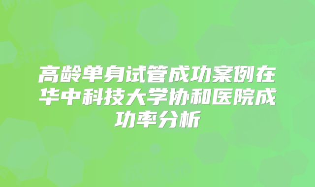 高龄单身试管成功案例在华中科技大学协和医院成功率分析