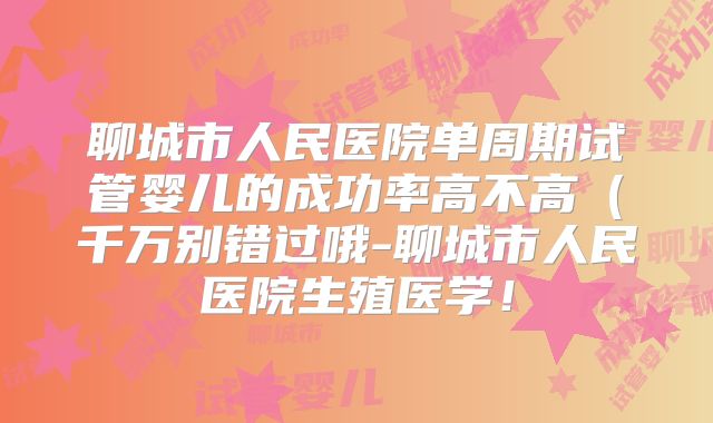 聊城市人民医院单周期试管婴儿的成功率高不高（千万别错过哦-聊城市人民医院生殖医学！