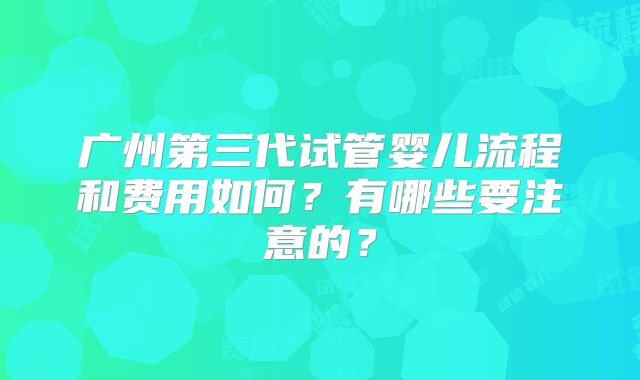 广州第三代试管婴儿流程和费用如何？有哪些要注意的？