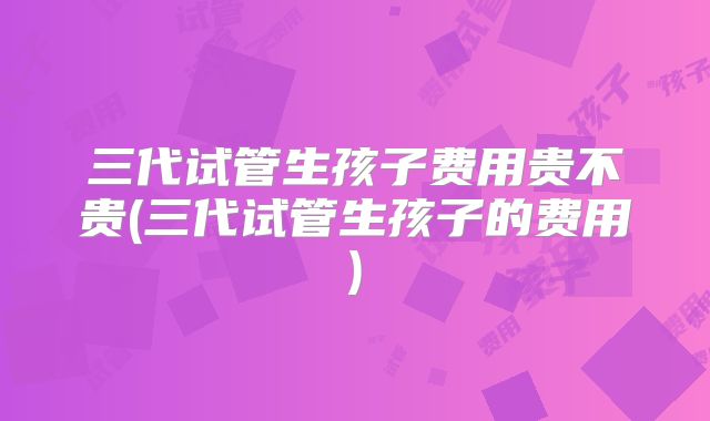 三代试管生孩子费用贵不贵(三代试管生孩子的费用)