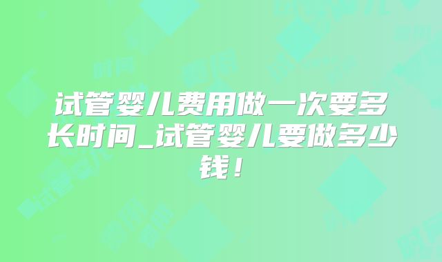 试管婴儿费用做一次要多长时间_试管婴儿要做多少钱！