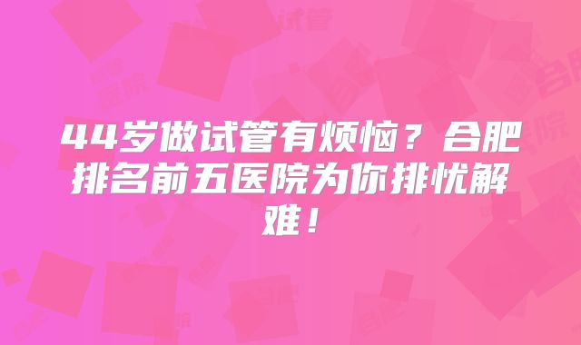 44岁做试管有烦恼？合肥排名前五医院为你排忧解难！