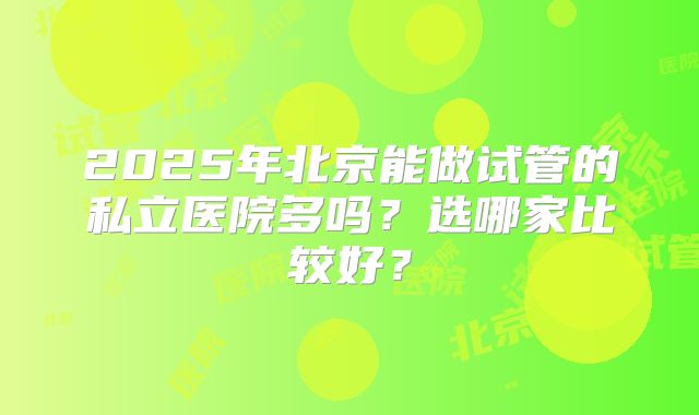 2025年北京能做试管的私立医院多吗?选哪家比较好?