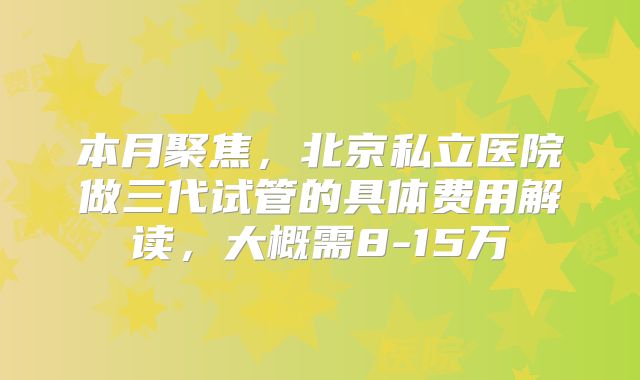 本月聚焦，北京私立医院做三代试管的具体费用解读，大概需8-15万
