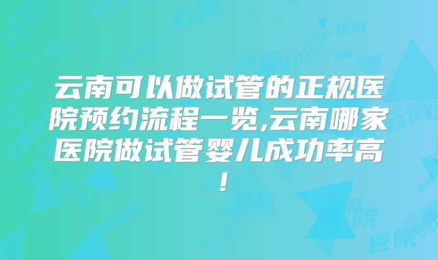 云南可以做试管的正规医院预约流程一览,云南哪家医院做试管婴儿成功率高！