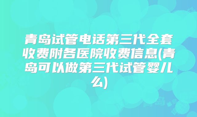 青岛试管电话第三代全套收费附各医院收费信息(青岛可以做第三代试管婴儿么)