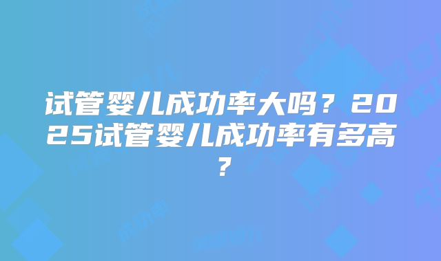 试管婴儿成功率大吗？2025试管婴儿成功率有多高？
