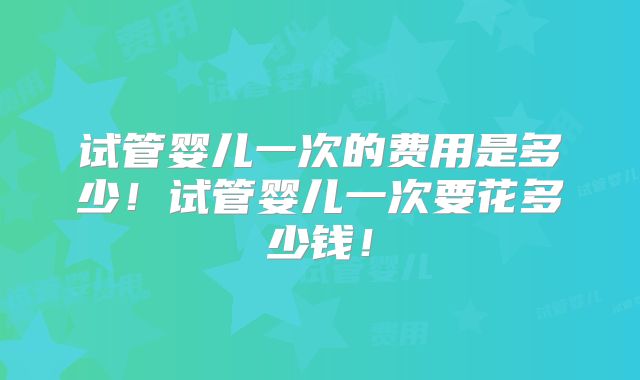 试管婴儿一次的费用是多少！试管婴儿一次要花多少钱！