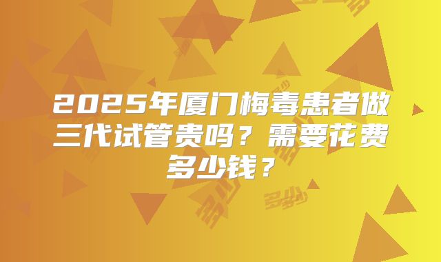 2025年厦门梅毒患者做三代试管贵吗？需要花费多少钱？