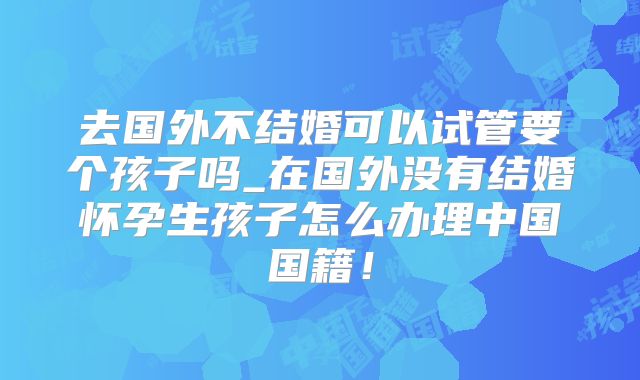 去国外不结婚可以试管要个孩子吗_在国外没有结婚怀孕生孩子怎么办理中国国籍!