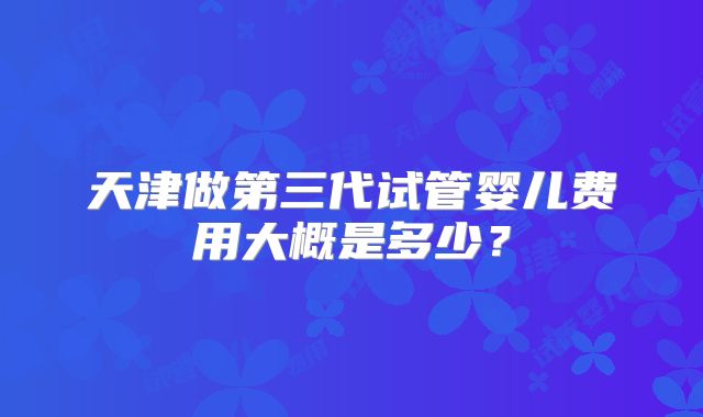 天津做第三代试管婴儿费用大概是多少？