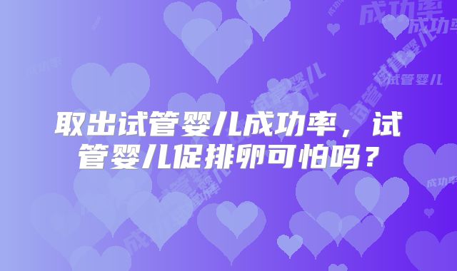 取出试管婴儿成功率,试管婴儿促排卵可怕吗?