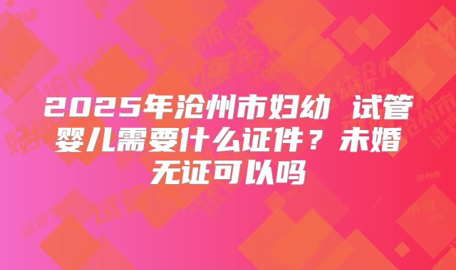 2025年沧州市妇幼 试管婴儿需要什么证件?未婚无证可以吗