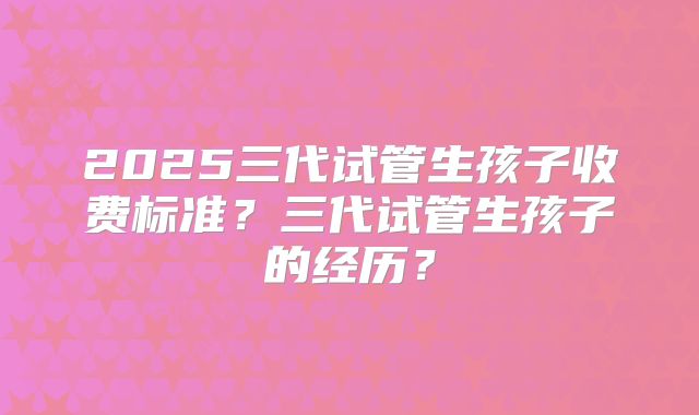 2025三代试管生孩子收费标准？三代试管生孩子的经历？