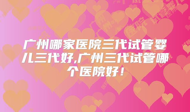 广州哪家医院三代试管婴儿三代好,广州三代试管哪个医院好！