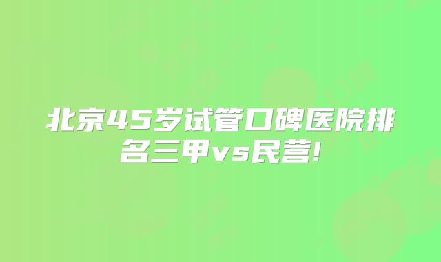 北京45岁试管口碑医院排名三甲vs民营!